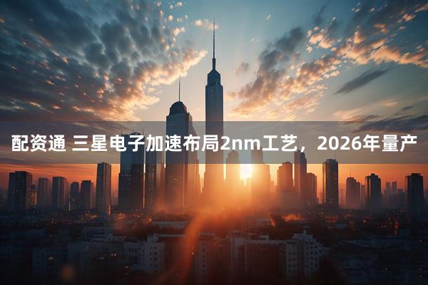 配资通 三星电子加速布局2nm工艺，2026年量产