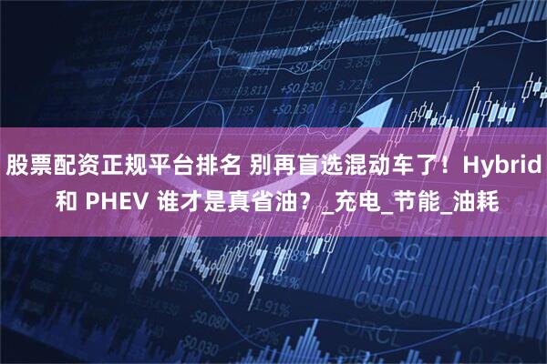 股票配资正规平台排名 别再盲选混动车了！Hybrid 和 PHEV 谁才是真省油？_充电_节能_油耗