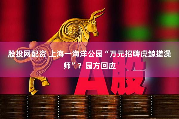 股投网配资 上海一海洋公园“万元招聘虎鲸搓澡师”？园方回应