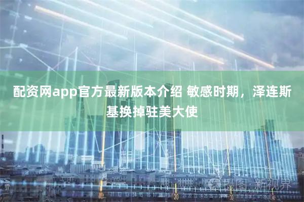 配资网app官方最新版本介绍 敏感时期，泽连斯基换掉驻美大使