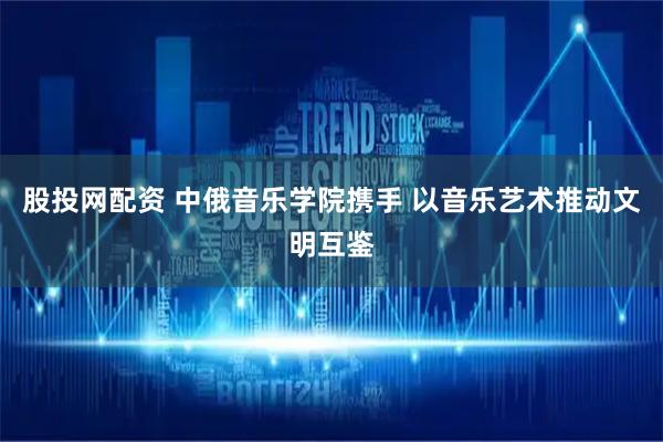 股投网配资 中俄音乐学院携手 以音乐艺术推动文明互鉴