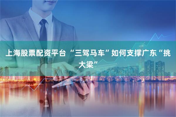 上海股票配资平台 “三驾马车”如何支撑广东“挑大梁”