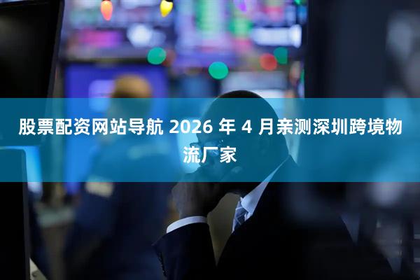 股票配资网站导航 2026 年 4 月亲测深圳跨境物流厂家