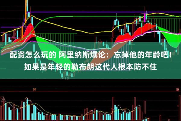 配资怎么玩的 阿里纳斯爆论：忘掉他的年龄吧！如果是年轻的勒布朗这代人根本防不住