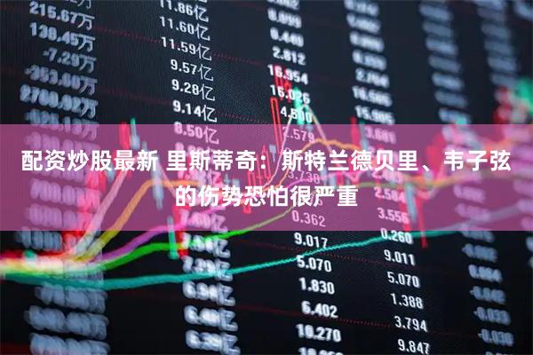 配资炒股最新 里斯蒂奇：斯特兰德贝里、韦子弦的伤势恐怕很严重