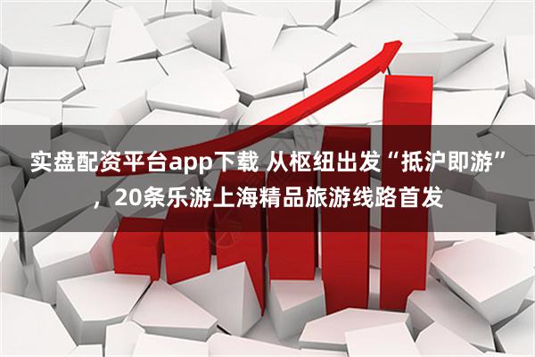 实盘配资平台app下载 从枢纽出发“抵沪即游”，20条乐游上海精品旅游线路首发
